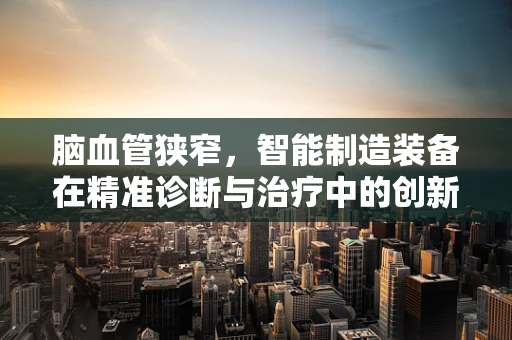 脑血管狭窄，智能制造装备在精准诊断与治疗中的创新应用？