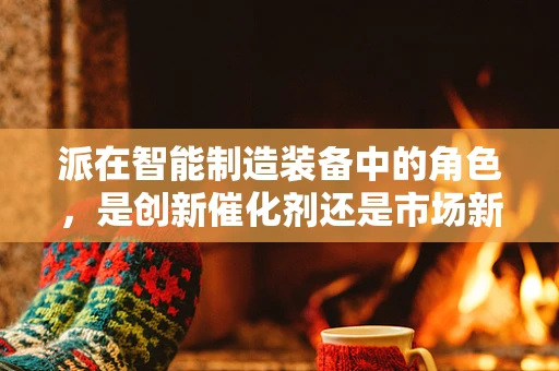 派在智能制造装备中的角色，是创新催化剂还是市场新宠？