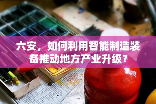 六安，如何利用智能制造装备推动地方产业升级？