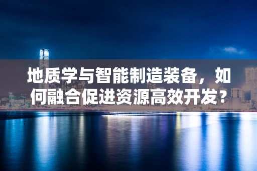 地质学与智能制造装备，如何融合促进资源高效开发？