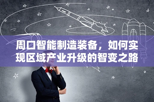 周口智能制造装备，如何实现区域产业升级的智变之路？