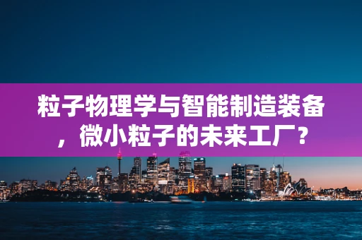 粒子物理学与智能制造装备，微小粒子的未来工厂？