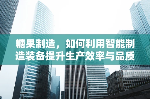 糖果制造，如何利用智能制造装备提升生产效率与品质？