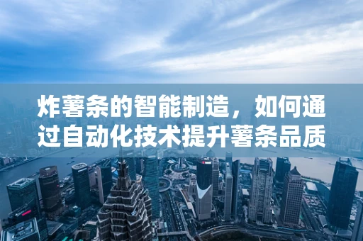 炸薯条的智能制造，如何通过自动化技术提升薯条品质与生产效率？