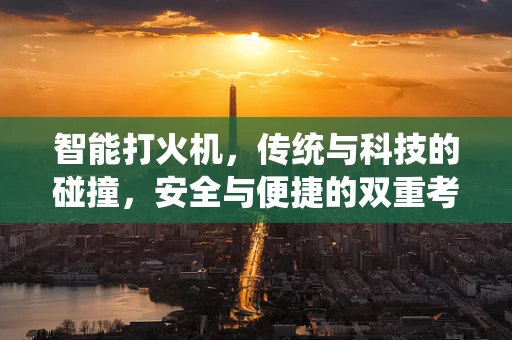 智能打火机，传统与科技的碰撞，安全与便捷的双重考量