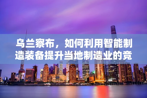 乌兰察布，如何利用智能制造装备提升当地制造业的竞争力？
