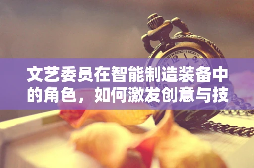 文艺委员在智能制造装备中的角色，如何激发创意与技术的交响乐章？