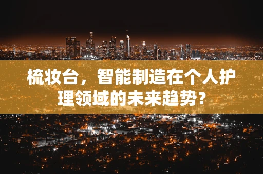 梳妆台，智能制造在个人护理领域的未来趋势？