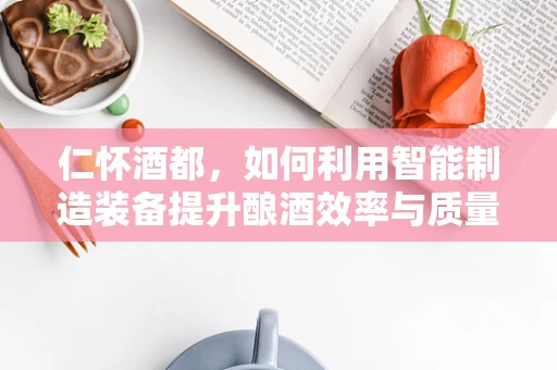 仁怀酒都，如何利用智能制造装备提升酿酒效率与质量？