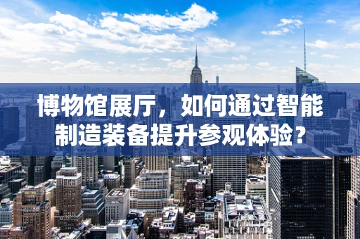 博物馆展厅，如何通过智能制造装备提升参观体验？