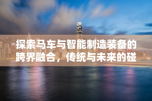 探索马车与智能制造装备的跨界融合，传统与未来的碰撞
