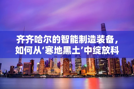 齐齐哈尔的智能制造装备，如何从‘寒地黑土’中绽放科技之花？