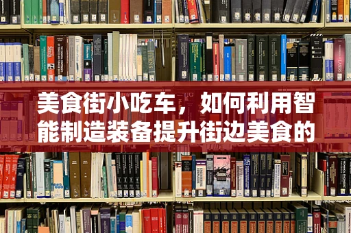美食街小吃车，如何利用智能制造装备提升街边美食的卫生与效率？