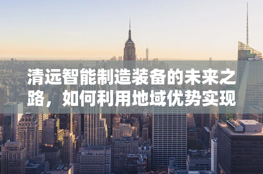 清远智能制造装备的未来之路，如何利用地域优势实现产业升级？