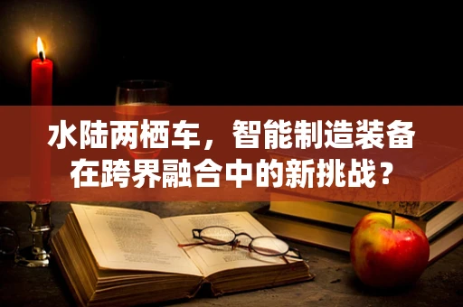 水陆两栖车，智能制造装备在跨界融合中的新挑战？