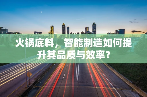 火锅底料，智能制造如何提升其品质与效率？