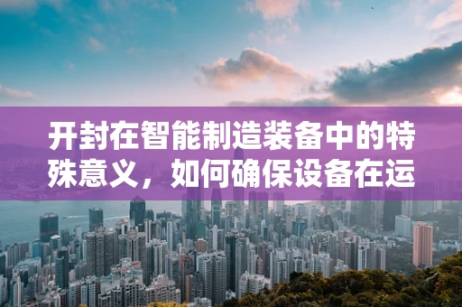 开封在智能制造装备中的特殊意义，如何确保设备在运输与安装中的精准对接？