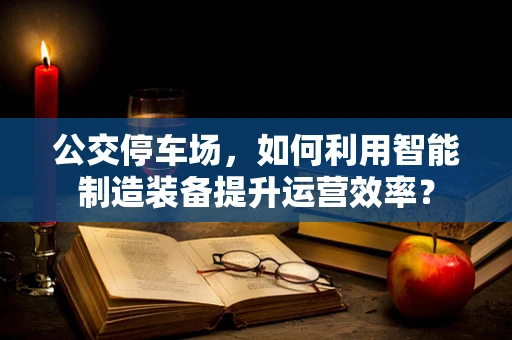 公交停车场，如何利用智能制造装备提升运营效率？