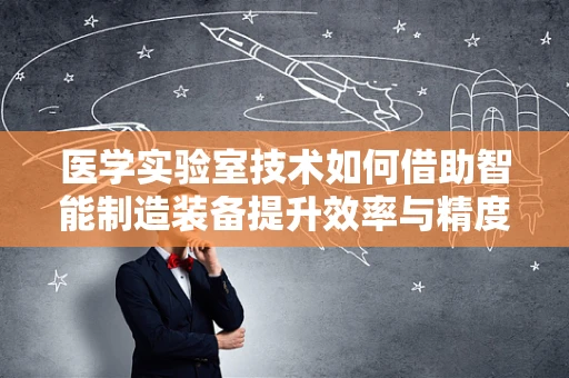 医学实验室技术如何借助智能制造装备提升效率与精度？