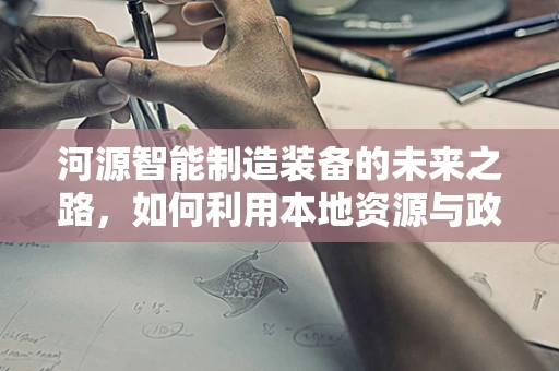 河源智能制造装备的未来之路，如何利用本地资源与政策优势？