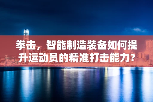 拳击，智能制造装备如何提升运动员的精准打击能力？