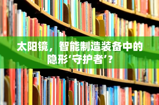 太阳镜，智能制造装备中的隐形‘守护者’？