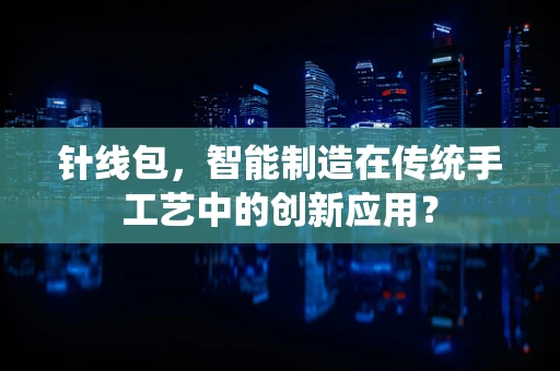 针线包，智能制造在传统手工艺中的创新应用？