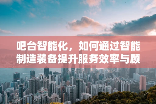 吧台智能化，如何通过智能制造装备提升服务效率与顾客体验？