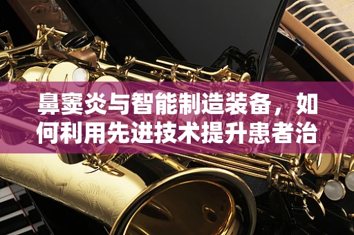 鼻窦炎与智能制造装备，如何利用先进技术提升患者治疗体验？