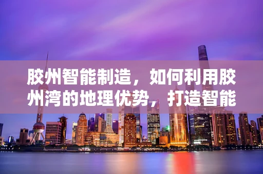 胶州智能制造，如何利用胶州湾的地理优势，打造智能装备制造新高地？