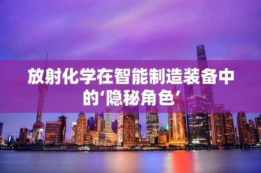 放射化学在智能制造装备中的‘隐秘角色’