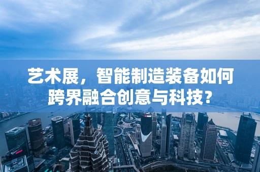 艺术展，智能制造装备如何跨界融合创意与科技？