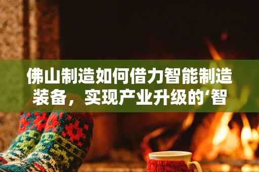 佛山制造如何借力智能制造装备，实现产业升级的‘智’变？