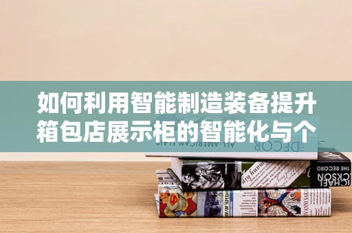 如何利用智能制造装备提升箱包店展示柜的智能化与个性化？
