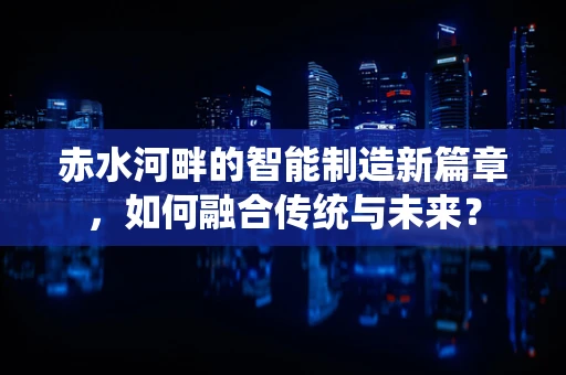 赤水河畔的智能制造新篇章，如何融合传统与未来？