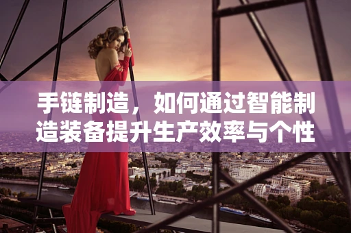 手链制造，如何通过智能制造装备提升生产效率与个性化定制？