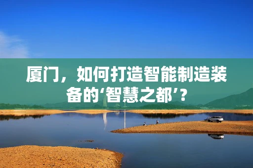厦门，如何打造智能制造装备的‘智慧之都’？