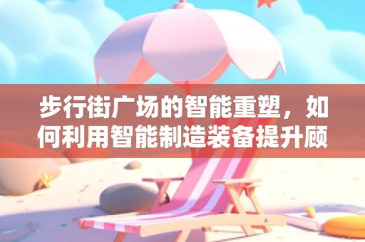 步行街广场的智能重塑，如何利用智能制造装备提升顾客体验？