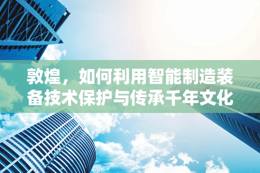 敦煌，如何利用智能制造装备技术保护与传承千年文化遗产？