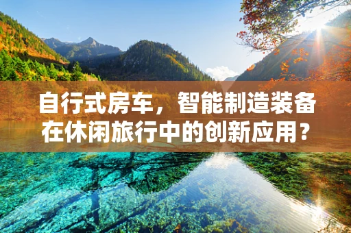 自行式房车，智能制造装备在休闲旅行中的创新应用？