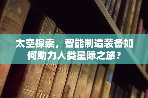 太空探索，智能制造装备如何助力人类星际之旅？