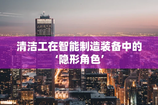 清洁工在智能制造装备中的‘隐形角色’