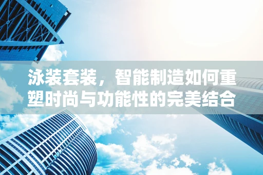 泳装套装，智能制造如何重塑时尚与功能性的完美结合？
