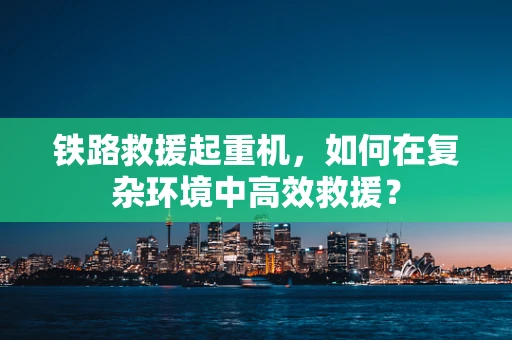 铁路救援起重机，如何在复杂环境中高效救援？