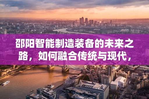 邵阳智能制造装备的未来之路，如何融合传统与现代，实现产业升级？