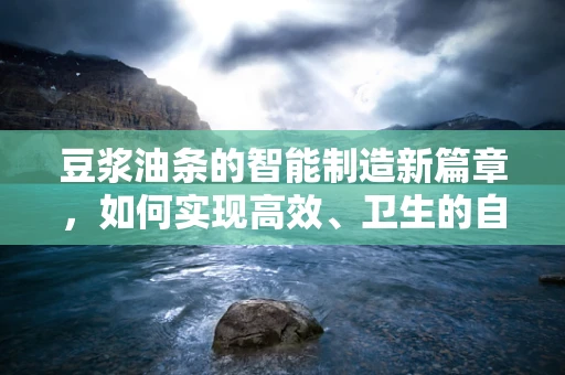 豆浆油条的智能制造新篇章，如何实现高效、卫生的自动化生产？