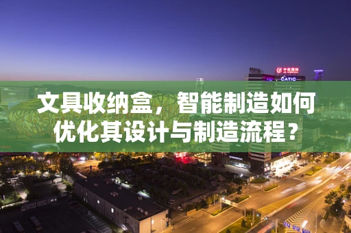 文具收纳盒，智能制造如何优化其设计与制造流程？