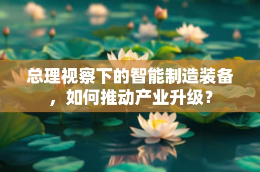 总理视察下的智能制造装备，如何推动产业升级？