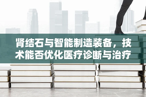 肾结石与智能制造装备，技术能否优化医疗诊断与治疗流程？