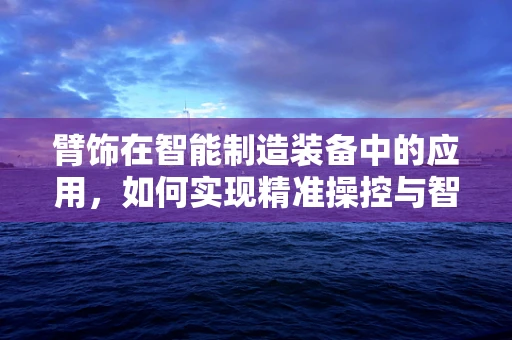 臂饰在智能制造装备中的应用，如何实现精准操控与智能监测？